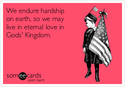 We endure hardship
on earth, so we may
live in eternal love in
Gods' Kingdom.
