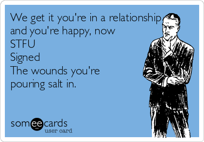 We get it you're in a relationship
and you're happy, now
STFU
Signed
The wounds you're
pouring salt in. 