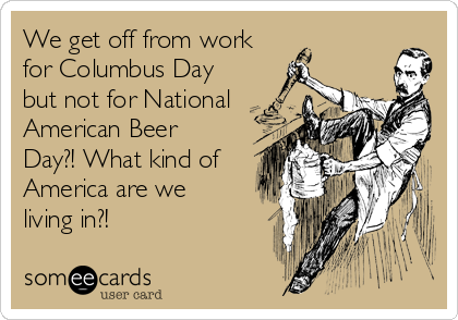 We get off from work for Columbus Day but not for National American Beer Day?! What kind of America are we living in?!