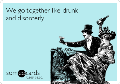 We go together like drunk
and disorderly