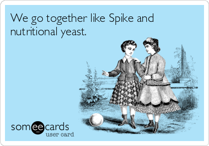 We go together like Spike and
nutritional yeast.