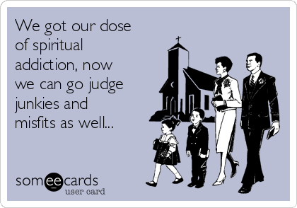 We got our dose
of spiritual
addiction, now
we can go judge 
junkies and
misfits as well... 