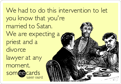 We had to do this intervention to let
you know that you're
married to Satan.
We are expecting a
priest and a
divorce
lawyer at any
moment.