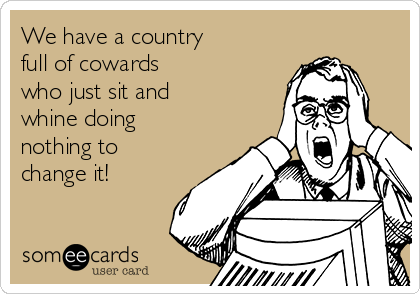 We have a country
full of cowards
who just sit and
whine doing
nothing to
change it!