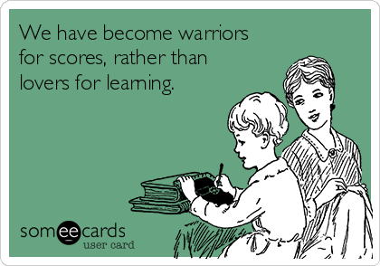 We have become warriors
for scores, rather than
lovers for learning.