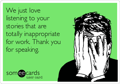 We just love
listening to your
stories that are
totally inappropriate
for work. Thank you
for speaking.