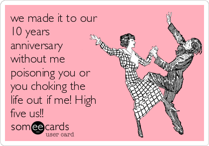 we made it to our
10 years
anniversary
without me
poisoning you or
you choking the
life out if me! High
five us!!