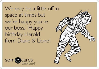We may be a little off in
space at times but
we're happy you're
our boss.  Happy
birthday Harold
from Diane & Lionel