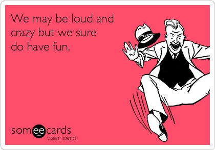 We may be loud and
crazy but we sure
do have fun.  