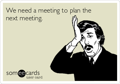 We need a meeting to plan the
next meeting.