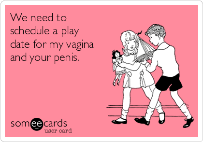 We need to
schedule a play
date for my vagina
and your penis. 