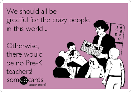 We should all be
greatful for the crazy people
in this world ...

Otherwise,
there would
be no Pre-K
teachers!  