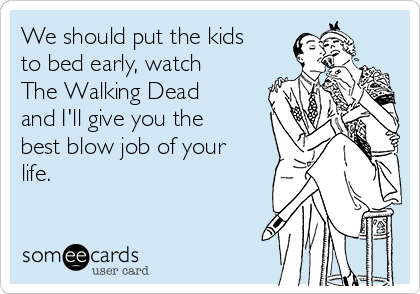 We should put the kids
to bed early, watch
The Walking Dead
and I'll give you the
best blow job of your
life.  