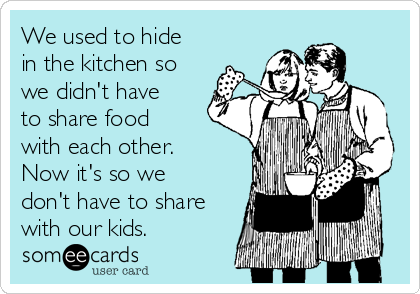 We used to hide
in the kitchen so
we didn't have
to share food
with each other.
Now it's so we
don't have to share
with our kids.