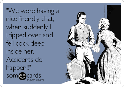 "We were having a
nice friendly chat,
when suddenly I
tripped over and
fell cock deep
inside her.
Accidents do
happen!!"