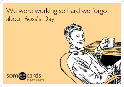 We were working so hard we forgot
about Boss's Day.  
