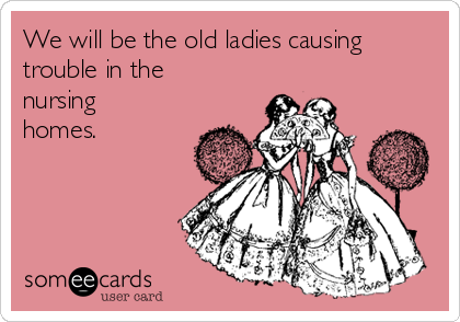 We will be the old ladies causing
trouble in the
nursing
homes.