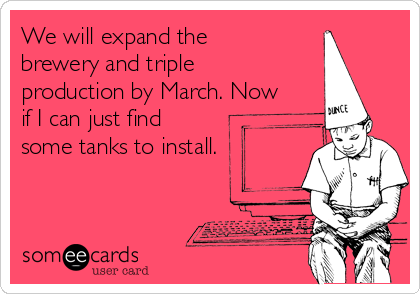 We will expand the
brewery and triple
production by March. Now
if I can just find
some tanks to install. 
