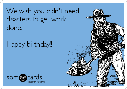We wish you didn't need 
disasters to get work
done.

Happy birthday!!