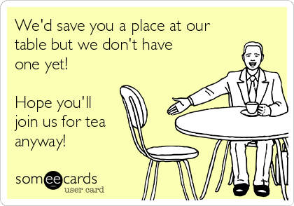 We'd save you a place at our
table but we don't have
one yet!

Hope you'll
join us for tea
anyway!