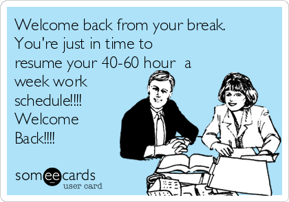 Welcome back from your break.
You're just in time to
resume your 40-60 hour  a
week work
schedule!!!!
Welcome
Back!!!!