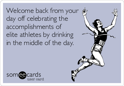Welcome back from your 
day off celebrating the
accomplishments of
elite athletes by drinking
in the middle of the day.