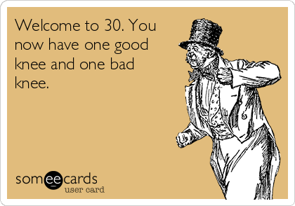 Welcome to 30. You
now have one good
knee and one bad
knee.