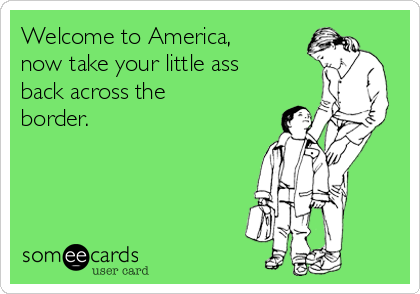 Welcome to America,
now take your little ass
back across the
border.