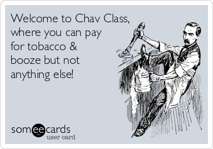 Welcome to Chav Class,
where you can pay
for tobacco &
booze but not
anything else!