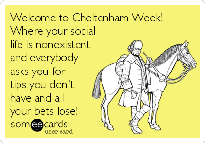 Welcome to Cheltenham Week!
Where your social
life is nonexistent
and everybody
asks you for
tips you don't
have and all
your bets lose! 