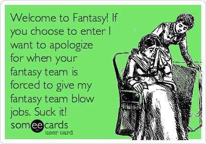 Welcome to Fantasy! If
you choose to enter I
want to apologize
for when your
fantasy team is
forced to give my
fantasy team blow
jobs. Suck it!