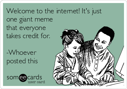 Welcome to the internet! It's just
one giant meme
that everyone
takes credit for.

-Whoever
posted this