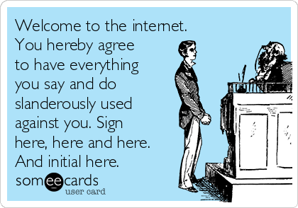 Welcome to the internet.
You hereby agree
to have everything
you say and do
slanderously used
against you. Sign
here, here and here.
And initial here.