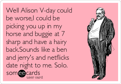 Well Alison V-day could
be worse,I could be
picking you up in my
horse and buggie at 7
sharp and have a hairy
back.Sounds like a ben
and jerry's and netflicks
date night to me. Solo. 