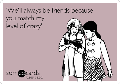 'We'll always be friends because
you match my
level of crazy'
