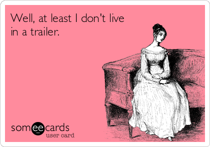 Well, at least I don't live
in a trailer.
