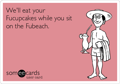 We'll eat your
Fucupcakes while you sit
on the Fubeach. 