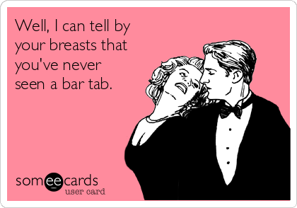 Well, I can tell by 
your breasts that
you've never
seen a bar tab.