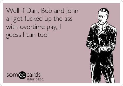 Well if Dan, Bob and John
all got fucked up the ass
with overtime pay, I
guess I can too!