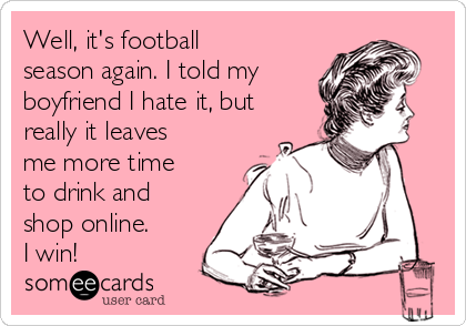 Well, it's football
season again. I told my 
boyfriend I hate it, but
really it leaves
me more time
to drink and
shop online. 
I win! 