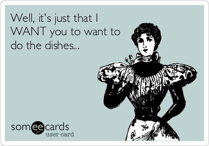 Well, it's just that I
WANT you to want to
do the dishes...