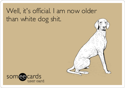 Well, it's official. I am now older
than white dog shit.
