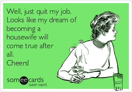 Well, just quit my job. 
Looks like my dream of
becoming a 
housewife will
come true after
all.                      
Cheers!
