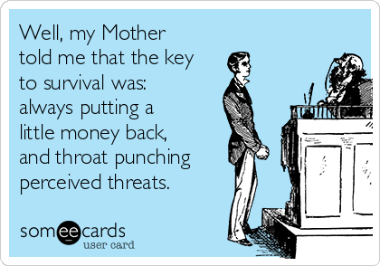 Well, my Mother
told me that the key
to survival was:
always putting a
little money back,
and throat punching
perceived threats. 