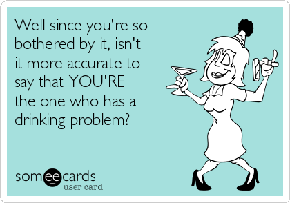 Well since you're so
bothered by it, isn't
it more accurate to
say that YOU'RE
the one who has a
drinking problem?