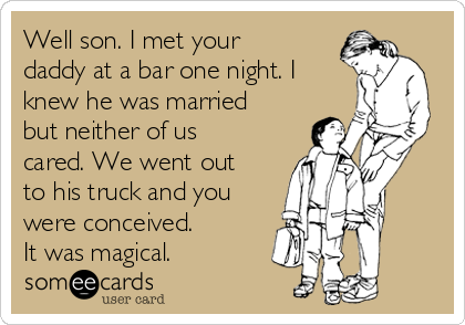 Well son. I met your
daddy at a bar one night. I
knew he was married
but neither of us
cared. We went out
to his truck and you
were conceived.
It was magical.