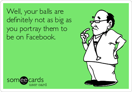 Well, your balls are
definitely not as big as
you portray them to
be on Facebook. 
