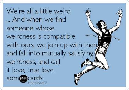 We’re all a little weird.
... And when we find
someone whose
weirdness is compatible
with ours, we join up with them
and fall into mutually satisfying
weirdness, and call
it love, true love.