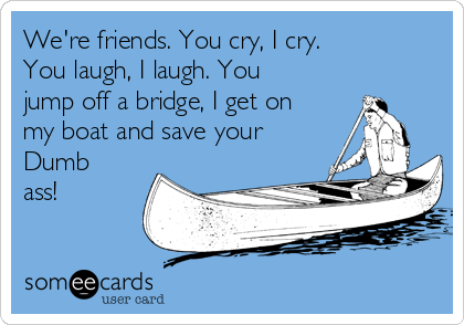 We're friends. You cry, I cry. 
You laugh, I laugh. You
jump off a bridge, I get on
my boat and save your
Dumb
ass!