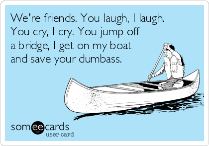 We're friends. You laugh, I laugh.
You cry, I cry. You jump off
a bridge, I get on my boat
and save your dumbass.